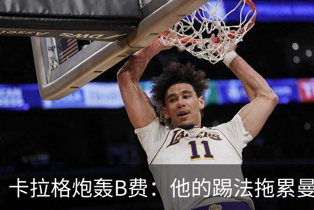 卡拉格炮轰B费：他的踢法拖累曼联，不是队长该有的姿态