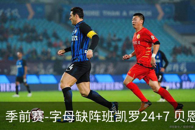 季前赛-字母缺阵班凯罗24+7 贝恩23分魔术扑灭热火