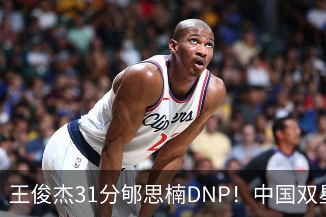王俊杰31分郇思楠DNP！中国双星境遇两重天 周琦接班人明年会更难