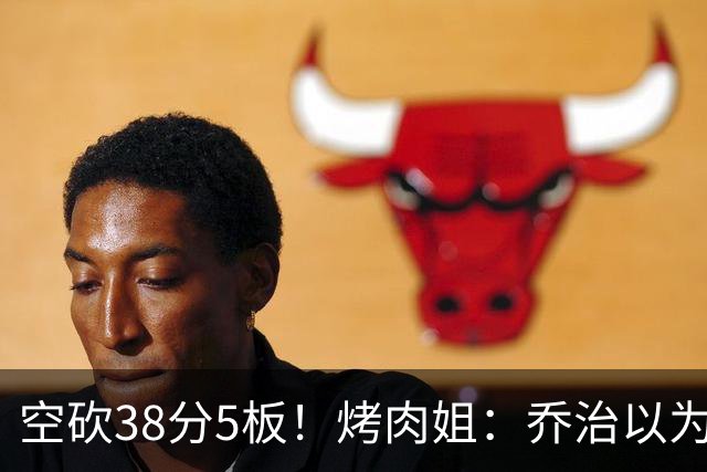空砍38分5板！烤肉姐：乔治以为是来躺平的 结果今天他成了大腿