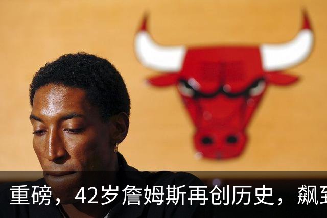重磅，42岁詹姆斯再创历史，飙到联盟第一……