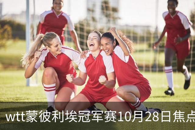 wtt蒙彼利埃冠军赛10月28日焦点赛程，27日28日新直播预告